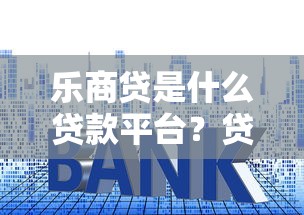 乐商贷是什么贷款平台?贷款额度、利率、申请条件全解析 乐商贷是什么贷款平台?贷款额度、利率、申请条件全解析