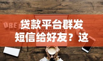 贷款平台群发短信给好友?这些风险与应对技巧必须知道! 贷款平台群发短信给好友?这些风险与应对技巧必须知道!