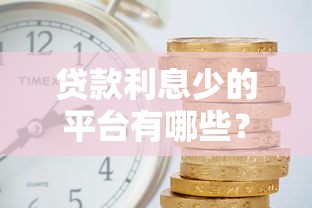 贷款利息少的平台有哪些？2023年低利率靠谱平台推荐