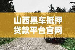 山西黑车抵押贷款平台官网：借款避坑指南与流程解析