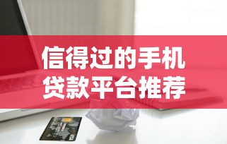 信得过的手机贷款平台推荐：靠谱借款渠道实测分析
