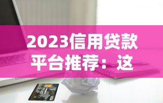 2023信用贷款平台推荐：这些平台好贷又靠谱！