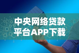 中央网络贷款平台APP下载指南：安全借贷一步到位