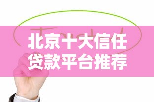 北京十大信任贷款平台推荐：2023年安全靠谱的借款渠道一览