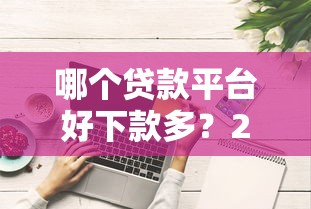 哪个贷款平台好下款多？2023年靠谱渠道推荐攻略