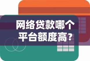 网络贷款哪个平台额度高？2023年靠谱渠道大盘点
