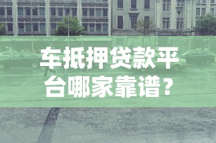 车抵押贷款平台哪家靠谱？这5个关键点帮你避坑