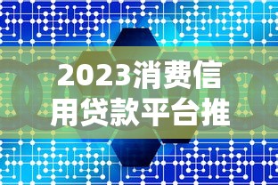 2023消费信用贷款平台推荐：如何选到靠谱低息渠道