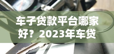 车子贷款平台哪家好？2023年车贷平台选择指南