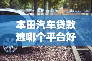 本田汽车贷款选哪个平台好？5大正规渠道推荐+避坑指南