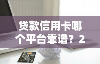 贷款信用卡哪个平台靠谱？2023年优质借贷渠道测评