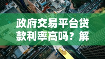 政府交易平台贷款利率高吗？解析政策贷款真实成本