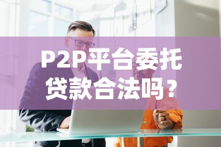 P2P平台委托贷款合法吗？深度解析合规性与风险