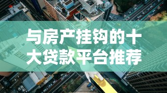 与房产挂钩的十大贷款平台推荐：利率低、额度高、放款快