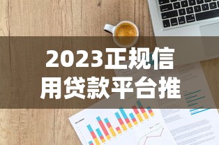 2023正规信用贷款平台推荐：十大安全渠道申请攻略