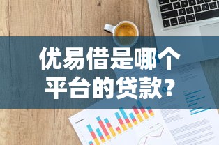 优易借是哪个平台的贷款？产品背景、申请条件及使用评测