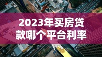 2023年买房贷款哪个平台利率最低？五大银行及网贷平台对比分析