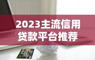 2023主流信用贷款平台推荐：安全靠谱的借款渠道有哪些？