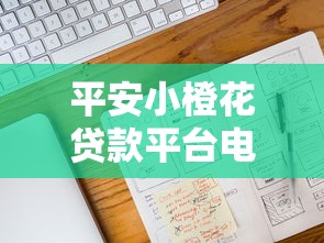 平安小橙花贷款平台电话：申请流程+注意事项全解析