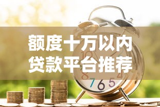 额度十万以内贷款平台推荐：正规低息、审批快的借款渠道盘点