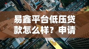 易鑫平台低压贷款怎么样?申请条件、利率及用户口碑全解析 易鑫平台低压贷款怎么样?申请条件、利率及用户口碑全解析