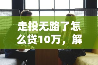 走投无路了怎么贷10万，解答五家18岁的贷款平台