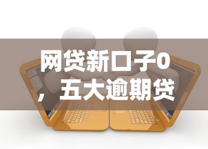 网贷新口子0，五大逾期贷款平台