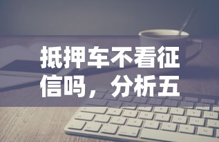 抵押车不看征信吗，分析五个公司贷款平台