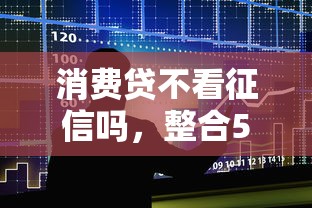 消费贷不看征信吗，整合5个贷款额度高的平台