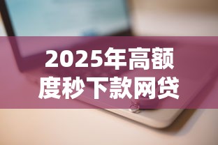 2025年高额度秒下款网贷精选推荐