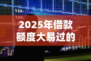 2025年借款额度大易过的口子推荐