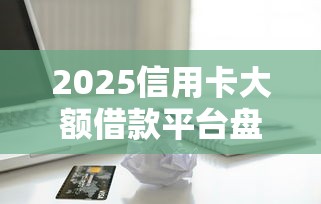 2025信用卡大额借款平台盘点