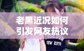 老黑近况如何引发网友热议