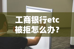 工商银行etc被拒怎么办？教你快速解决etc办理被拒问题