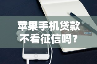 苹果手机贷款不看征信吗？急需无视征信的快速借款渠道