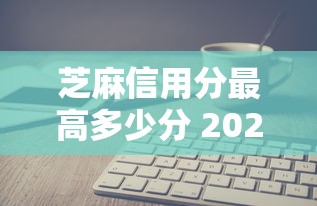 芝麻信用分最高多少分 2025年最新芝麻分上限及提升攻略