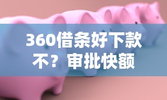 360借条好下款不？审批快额度高安全靠谱的借款平台推荐