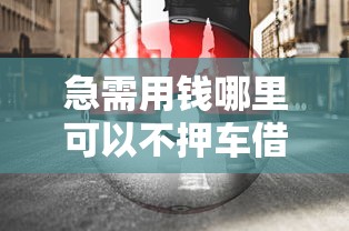 急需用钱哪里可以不押车借钱 不押车汽车借钱安全可靠的渠道推荐