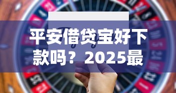平安借贷宝好下款吗？2025最新实测攻略揭秘高通过率技巧与快速到账秘籍