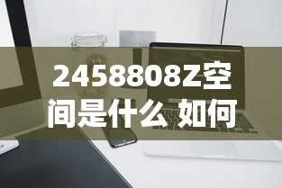 2458808Z空间是什么 如何高效利用2458808Z空间提升工作效率
