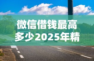 微信借钱最高多少2025年精选？盘点5个额度高放款快的正规平台