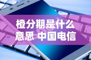 橙分期是什么意思 中国电信橙分期业务详解与使用指南