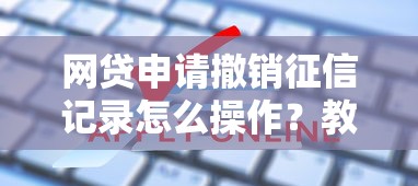 网贷申请撤销征信记录怎么操作？教你消除不良信用影响