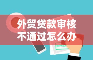 外贸贷款审核不通过怎么办？教你快速解决外贸贷审批失败问题