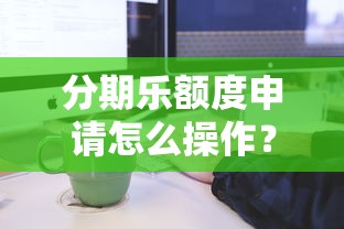 分期乐额度申请怎么操作？2025最新开通流程与额度提升技巧