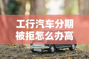 工行汽车分期被拒怎么办高效补救申请攻略