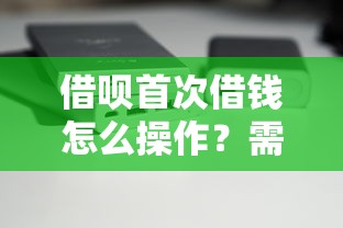 借呗首次借钱怎么操作？需要满足哪些条件和注意事项