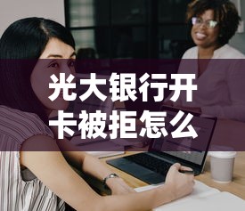 光大银行开卡被拒怎么办？解决被拒问题成功开卡的方法