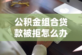 公积金组合贷款被拒怎么办高效补救策略助你成功获批