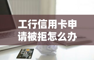 工行信用卡申请被拒怎么办 如何快速解决下卡被拒问题并成功申请